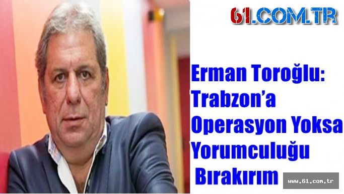 Erman Toroğlu: Trabzon’a Operasyon Yoksa Yorumculuğu Bırakırım